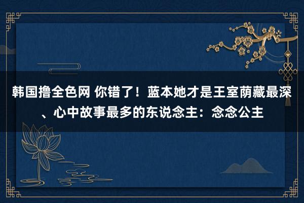韩国撸全色网 你错了！蓝本她才是王室荫藏最深、心中故事最多的东说念主：念念公主