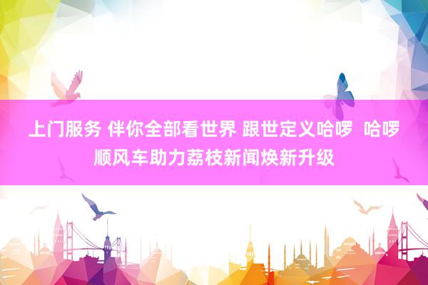 上门服务 伴你全部看世界 跟世定义哈啰  哈啰顺风车助力荔枝新闻焕新升级