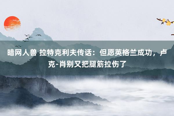 暗网人兽 拉特克利夫传话：但愿英格兰成功，卢克-肖别又把腿筋拉伤了