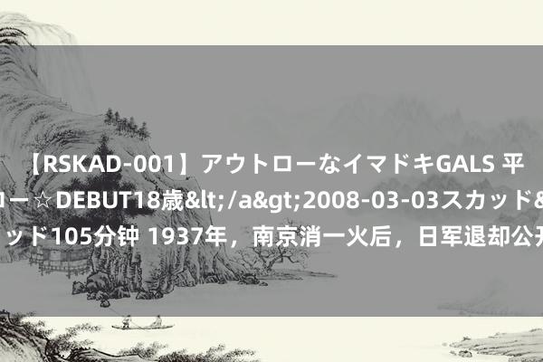 【RSKAD-001】アウトローなイマドキGALS 平成生まれ アウトロー☆DEBUT18歳</a>2008-03-03スカッド&$スカッド105分钟 1937年，南京消一火后，日军退却公开的老像片，城墙上的字令东谈主泪目