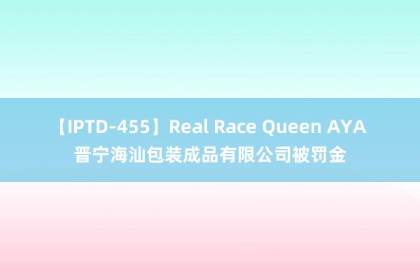 【IPTD-455】Real Race Queen AYA 晋宁海汕包装成品有限公司被罚金