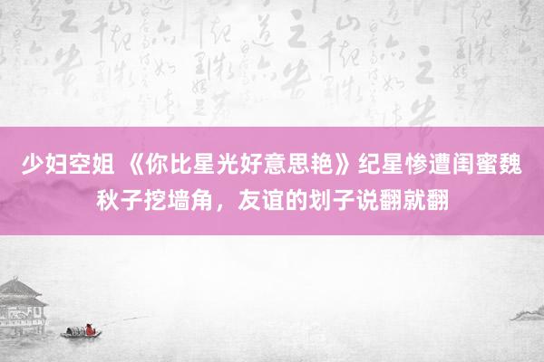 少妇空姐 《你比星光好意思艳》纪星惨遭闺蜜魏秋子挖墙角，友谊的划子说翻就翻