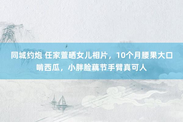 同城约炮 任家萱晒女儿相片，10个月腰果大口啃西瓜，小胖脸藕节手臂真可人