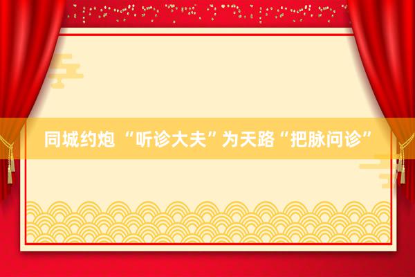同城约炮 “听诊大夫”为天路“把脉问诊”