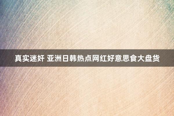真实迷奸 亚洲日韩热点网红好意思食大盘货