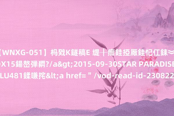 【WNXG-051】杩戣Κ鐩稿Е 缇╂瘝銈掗厰銈忋仜銇︾鏂氦灏?鏅傞枔DX15鍚嶅弾閷?/a>2015-09-30STAR PARADISE&$VOLU481鍒嗛挓<a href=＂/vod-read-id-230822.html＂>VNDS-3141】缇庝汉濡汇伄婵€銇椼亸鑵版尟銈嬮◣涔椾綅 瓜帅相中26岁巴西国脚：愿掏8000万转会费 外租1名后劲少壮