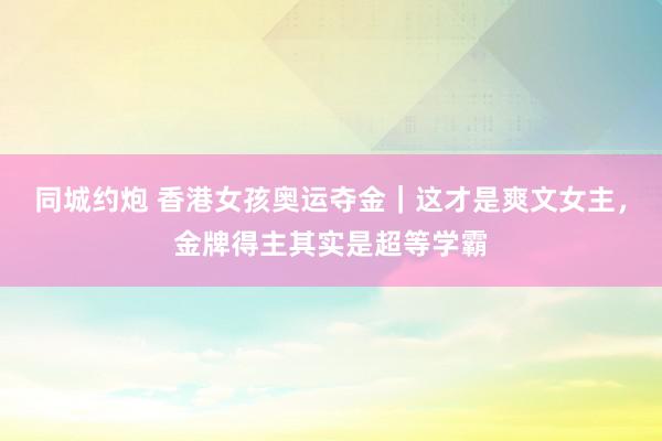 同城约炮 香港女孩奥运夺金｜这才是爽文女主，金牌得主其实是超等学霸