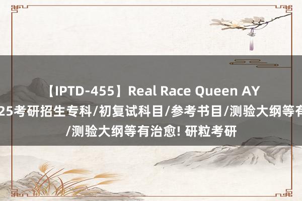 【IPTD-455】Real Race Queen AYA 210余所院校25考研招生专科/初复试科目/参考书目/测验大纲等有治愈! 研粒考研