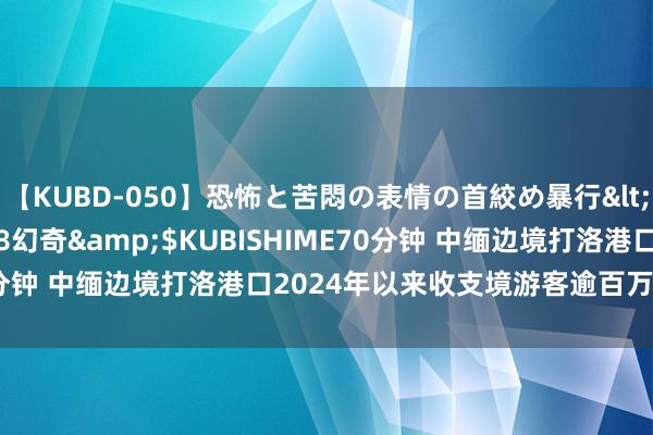 【KUBD-050】恐怖と苦悶の表情の首絞め暴行</a>2013-03-18幻奇&$KUBISHIME70分钟 中缅边境打洛港口2024年以来收支境游客逾百万东说念主次