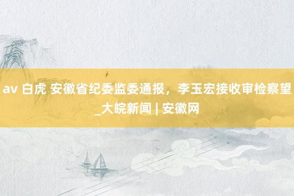 av 白虎 安徽省纪委监委通报，李玉宏接收审检察望_大皖新闻 | 安徽网
