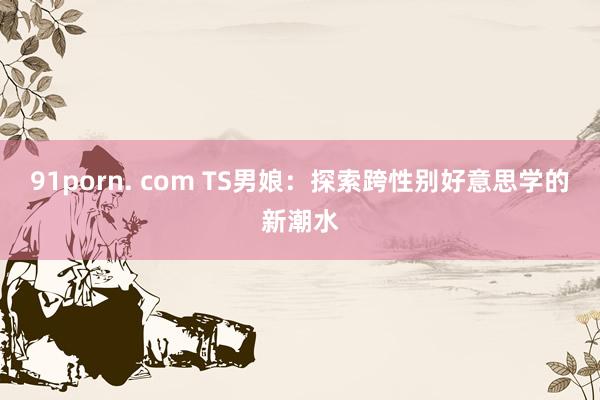 91porn. com TS男娘：探索跨性别好意思学的新潮水