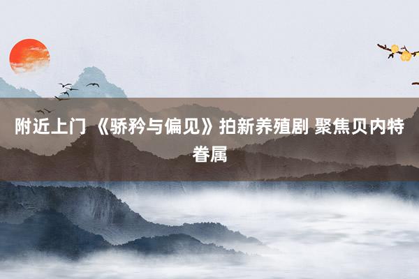 附近上门 《骄矜与偏见》拍新养殖剧 聚焦贝内特眷属