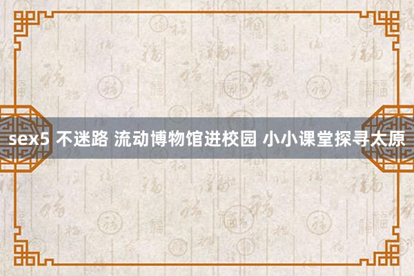 sex5 不迷路 流动博物馆进校园 小小课堂探寻太原