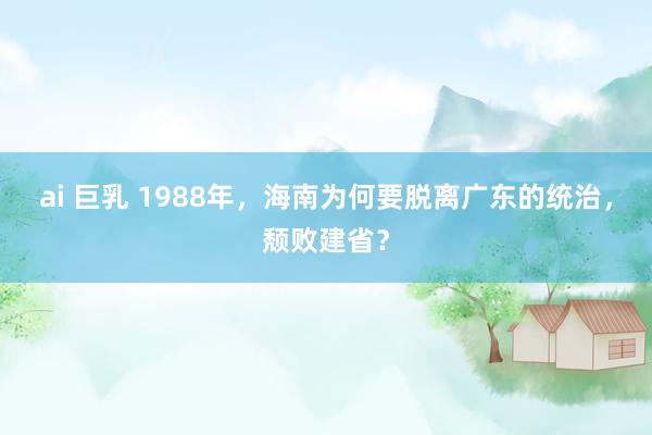 ai 巨乳 1988年，海南为何要脱离广东的统治，颓败建省？