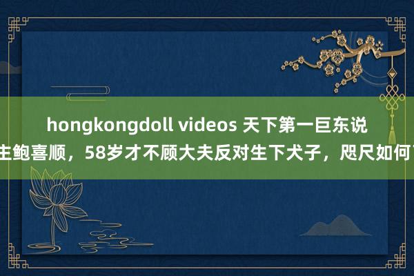 hongkongdoll videos 天下第一巨东说念主鲍喜顺，58岁才不顾大夫反对生下犬子，咫尺如何了？