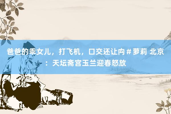 爸爸的乖女儿，打飞机，口交还让禸＃萝莉 北京：天坛斋宫玉兰迎春怒放