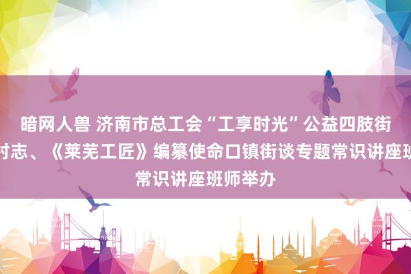 暗网人兽 济南市总工会“工享时光”公益四肢街谈志、村志、《莱芜工匠》编纂使命口镇街谈专题常识讲座班师举办
