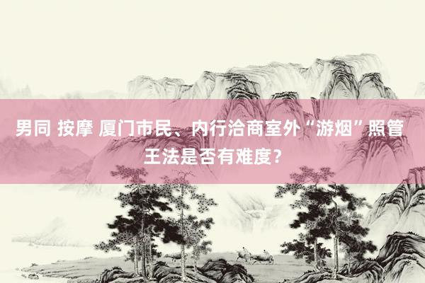男同 按摩 厦门市民、内行洽商室外“游烟”照管 王法是否有难度？