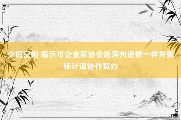 少妇空姐 临沂市企业家协会赴滨州进修一样并矍铄计谋协作契约