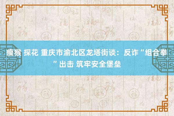 瘦猴 探花 重庆市渝北区龙塔街谈：反诈“组合拳”出击 筑牢安全堡垒
