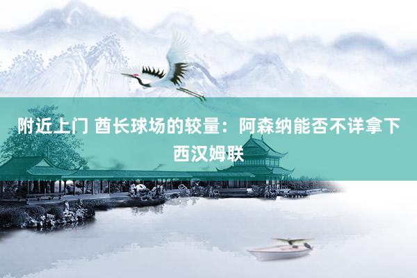 附近上门 酋长球场的较量：阿森纳能否不详拿下西汉姆联