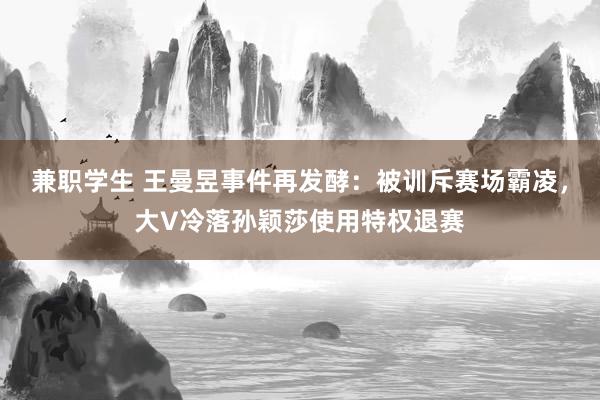 兼职学生 王曼昱事件再发酵：被训斥赛场霸凌，大V冷落孙颖莎使用特权退赛