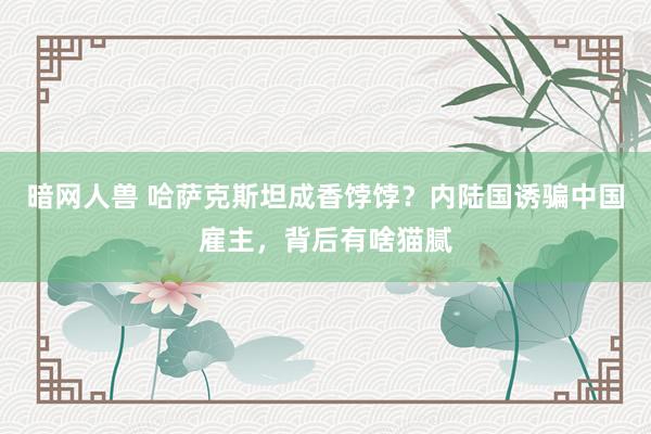 暗网人兽 哈萨克斯坦成香饽饽？内陆国诱骗中国雇主，背后有啥猫腻