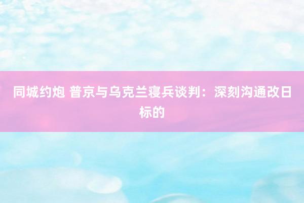 同城约炮 普京与乌克兰寝兵谈判：深刻沟通改日标的