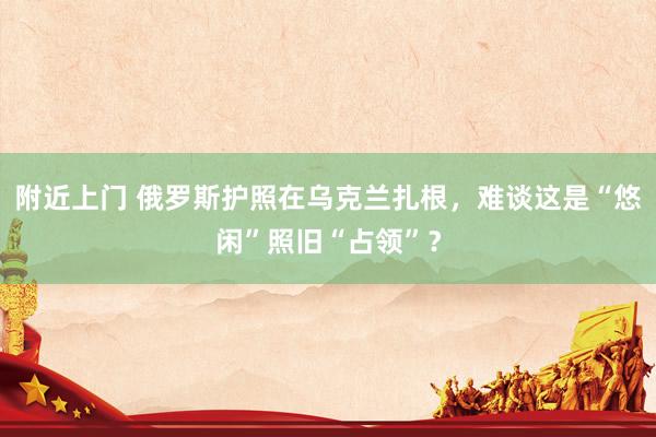 附近上门 俄罗斯护照在乌克兰扎根，难谈这是“悠闲”照旧“占领”？