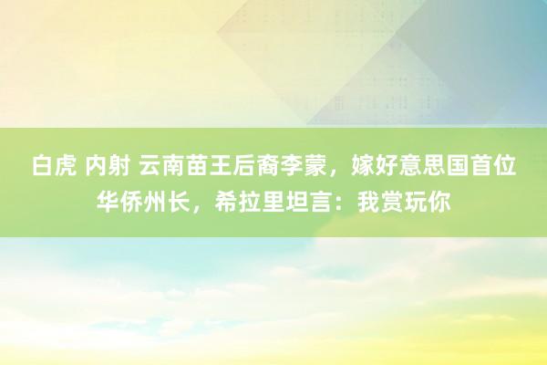 白虎 内射 云南苗王后裔李蒙，嫁好意思国首位华侨州长，希拉里坦言：我赏玩你