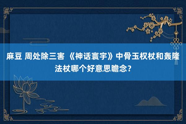 麻豆 周处除三害 《神话寰宇》中骨玉权杖和轰隆法杖哪个好意思瞻念？