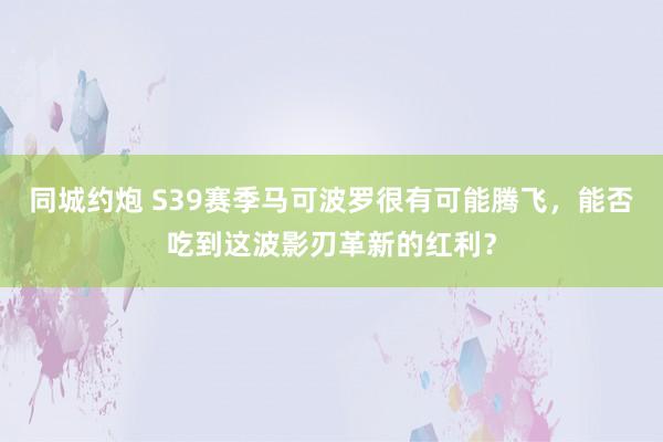 同城约炮 S39赛季马可波罗很有可能腾飞，能否吃到这波影刃革新的红利？