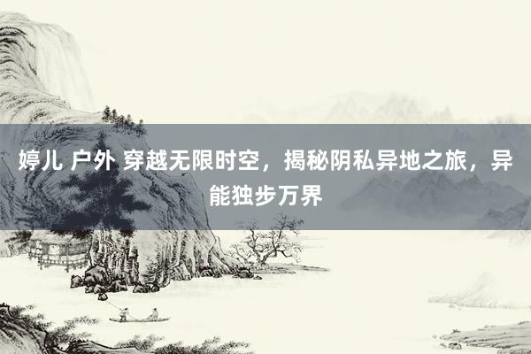婷儿 户外 穿越无限时空，揭秘阴私异地之旅，异能独步万界