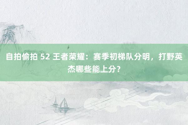 自拍偷拍 52 王者荣耀：赛季初梯队分明，打野英杰哪些能上分？