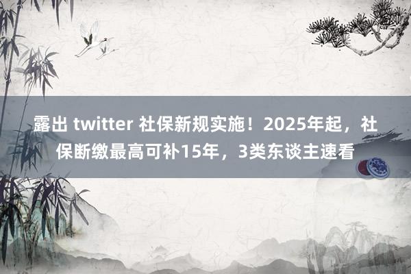 露出 twitter 社保新规实施！2025年起，社保断缴最高可补15年，3类东谈主速看