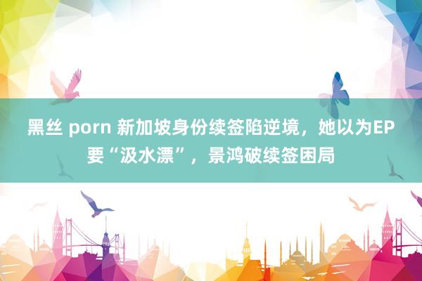 黑丝 porn 新加坡身份续签陷逆境，她以为EP要“汲水漂”，景鸿破续签困局