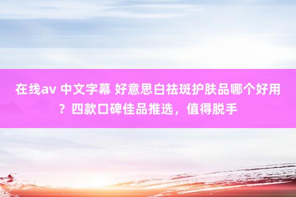 在线av 中文字幕 好意思白祛斑护肤品哪个好用？四款口碑佳品推选，值得脱手