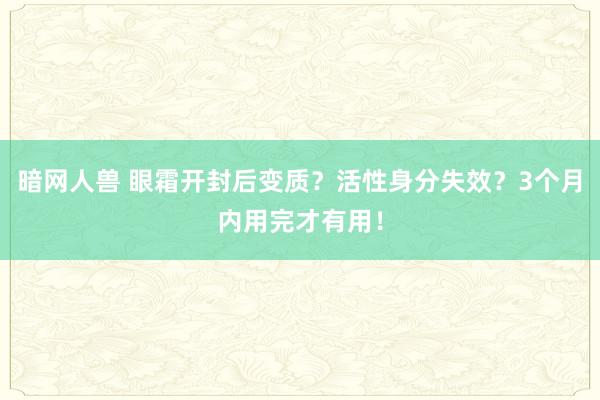 暗网人兽 眼霜开封后变质？活性身分失效？3个月内用完才有用！