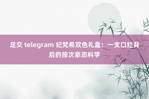 足交 telegram 纪梵希双色礼盒：一支口红背后的按次豪恣科学