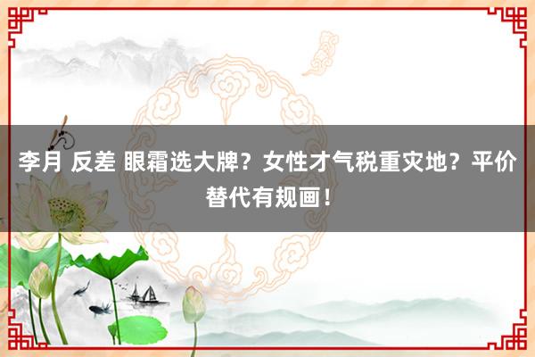 李月 反差 眼霜选大牌？女性才气税重灾地？平价替代有规画！