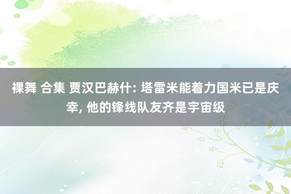 裸舞 合集 贾汉巴赫什: 塔雷米能着力国米已是庆幸, 他的锋线队友齐是宇宙级