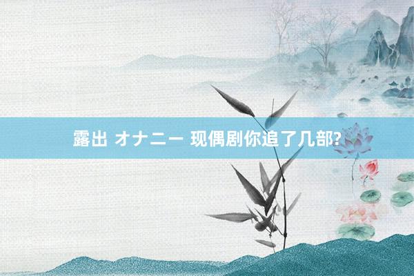 露出 オナニー 现偶剧你追了几部?