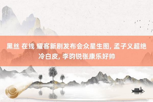 黑丝 在线 耀客新剧发布会众星生图, 孟子义超绝冷白皮, 李昀锐张康乐好帅