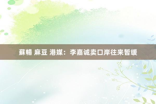 蘇暢 麻豆 港媒：李嘉诚卖口岸往来暂缓