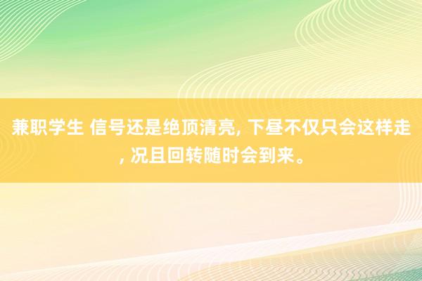 兼职学生 信号还是绝顶清亮, 下昼不仅只会这样走, 况且回转随时会到来。