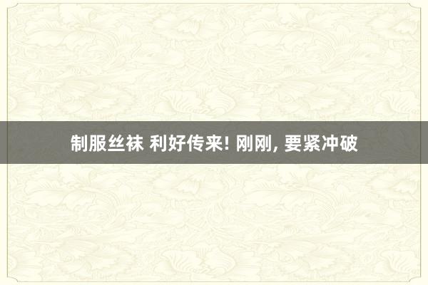 制服丝袜 利好传来! 刚刚, 要紧冲破