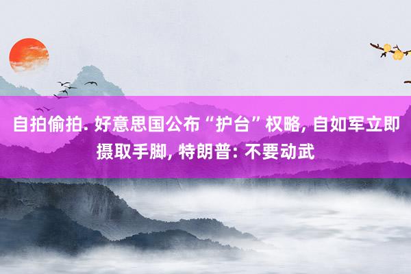 自拍偷拍. 好意思国公布“护台”权略, 自如军立即摄取手脚, 特朗普: 不要动武