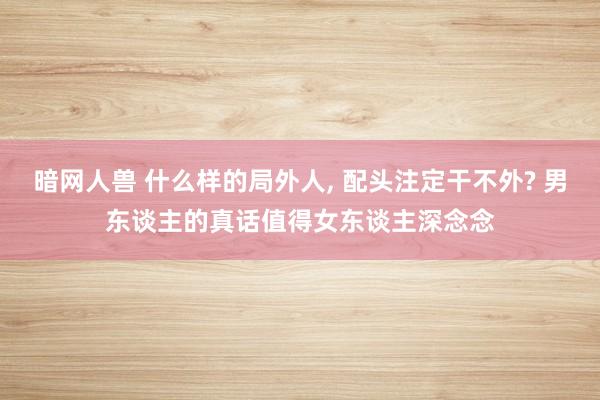 暗网人兽 什么样的局外人, 配头注定干不外? 男东谈主的真话值得女东谈主深念念