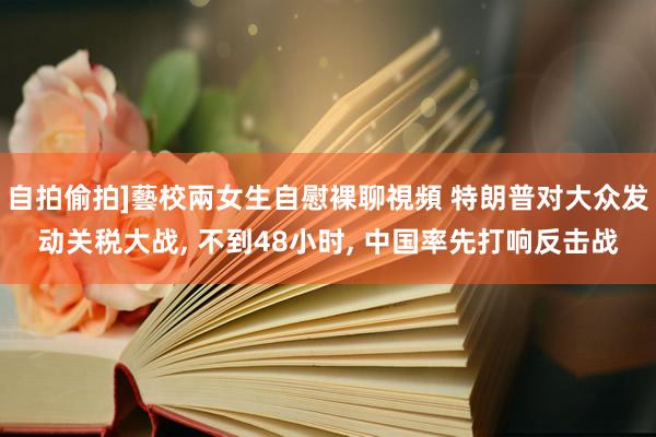 自拍偷拍]藝校兩女生自慰裸聊視頻 特朗普对大众发动关税大战, 不到48小时, 中国率先打响反击战