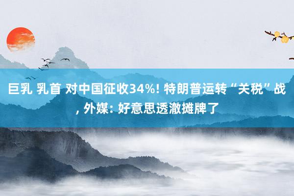 巨乳 乳首 对中国征收34%! 特朗普运转“关税”战, 外媒: 好意思透澈摊牌了